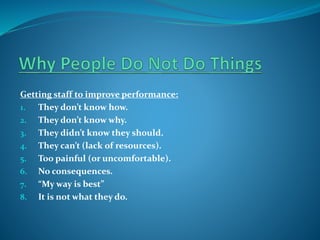 Getting staff to improve performance:
1. They don’t know how.
2. They don’t know why.
3. They didn’t know they should.
4. They can’t (lack of resources).
5. Too painful (or uncomfortable).
6. No consequences.
7. “My way is best”
8. It is not what they do.

 