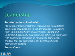 Transformational Leadership
“The goal of transformational leadership is to transform
people and organisations in the literal sense – to change
them in mind and heart; enlarge vision, insight and
understanding; clarify purpose; make behaviour congruent
with beliefs and principles or values; and bring about
changes that are permanent, self-perpetuating and
momentum building”.
Steven Covey

 