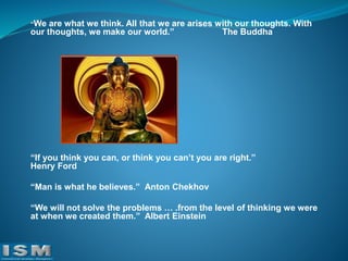“We

are what we think. All that we are arises with our thoughts. With
our thoughts, we make our world.”
The Buddha

“If you think you can, or think you can’t you are right.”
Henry Ford
“Man is what he believes.” Anton Chekhov

“We will not solve the problems … .from the level of thinking we were
at when we created them.” Albert Einstein

 