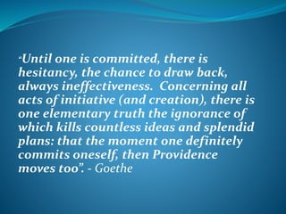 “Until

one is committed, there is
hesitancy, the chance to draw back,
always ineffectiveness. Concerning all
acts of initiative (and creation), there is
one elementary truth the ignorance of
which kills countless ideas and splendid
plans: that the moment one definitely
commits oneself, then Providence
moves too”. - Goethe

 