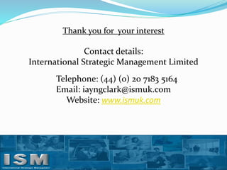 Thank you for your interest

Contact details:
International Strategic Management Limited
Telephone: (44) (0) 20 7183 5164
Email: iayngclark@ismuk.com
Website: www.ismuk.com

 