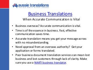 Business Translations
• Business overseas? Accurate communication is vital.
• Time is of the essence in business. Fast, effective
communication saves time.
• Accurate translation means you get your message across
with no misunderstanding.
• Need approval from an overseas authority? Get your
application or forms translated.
• Poor business document translation services can mean lost
business and lost customers through lack of clarity. Make
sure you use a NAATI business translator.
When Accurate Communication is Vital
 