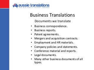 Business Translations
• Business correspondence.
• Business reports.
• Patent agreements.
• Mergers and acquisition contracts.
• Employment and HR materials.
• Company policies and statements.
• Conference material and reports.
• Legal documents.
• Many other business documents of all
types.
Documents we translate
 