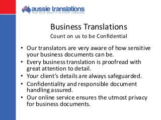 Business Translations
• Our translators are very aware of how sensitive
your business documents can be.
• Every business translation is proofread with
great attention to detail.
• Your client’s details are always safeguarded.
• Confidentiality and responsible document
handling assured.
• Our online service ensures the utmost privacy
for business documents.
Count on us to be Confidential
 