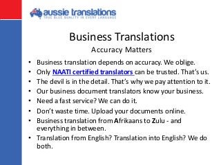 Business Translations
• Business translation depends on accuracy. We oblige.
• Only NAATI certified translators can be trusted. That’s us.
• The devil is in the detail. That’s why we pay attention to it.
• Our business document translators know your business.
• Need a fast service? We can do it.
• Don’t waste time. Upload your documents online.
• Business translation from Afrikaans to Zulu - and
everything in between.
• Translation from English? Translation into English? We do
both.
Accuracy Matters
 