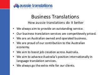 Business Translations
• We always aim to provide an outstanding service.
• Our business translation services are competitevely priced.
• We are an Australian owned and operated business.
• We are proud of our contribution to the Australian
economy.
• We aim to boost job creation across Australia.
• We aim to advance Australia’s position internationally in
language translation services.
• We always go the extra mile for our clients.
How aussie translations do it better
 