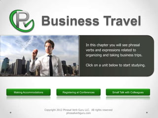 Business Travel
                                                          In this chapter you will see phrasal
                                                          verbs and expressions related to
                                                          organizing and taking business trips.

                                                          Click on a unit below to start studying.




Making Accommodations                  Registering at Conferences               Small Talk with Colleagues




                        Copyright 2012 Phrasal Verb Guru LLC. All rights reserved
                                         phrasalverbguru.com
 