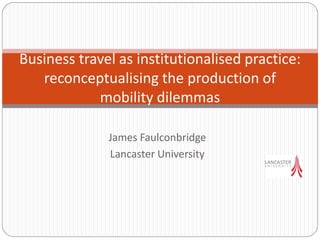 James Faulconbridge
Lancaster University
Business travel as institutionalised practice:
reconceptualising the production of
mobility dilemmas
 