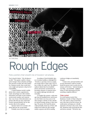 COVER STORY




                                      CORPORATE POLICY


                                                 CONTACTS




                                                                CELL DATA

                                      By Z. Kelly Queijo




                                      Rough Edges
                                      Policy pointers that smooth risk of travelers’ cell phones.
                                      You’ve heard it before: “My cell phone is           According to David Schofield, direc-        conference bridges are immediately
                                      my life!” The speaker could be a drama-        tor of wireless mobility at AlsbridgeTAG,        changed.
                                      queen teenager whose cell phone privileges     “Security is a growing concern as regula-             Contact notes, personal numbers and
                                      have just been revoked. But when spoken        tion mostly looks to paper trails. Now IT        account information could be revealed
                                      by a business traveler, these words more       has to follow the vapor trail. The ability to    should the person want to probe into the
                                      carry weight and represent a deep level of     replicate deleted data from handheld             memory of the device. “Internal damage is
                                      responsibility.                                devices and forensic reconstruction are          one thing,” says Schofield, “negligent
                                           A typical business traveler’s mobile      becoming a big part of corporate protec-         release of client information becomes
Business Travel Executive JULY 2010




                                      phone stores contacts, appointments,           tion against espionage internally and            something completely different.”
                                      email, and perhaps even other sensitive        externally.”
                                      information such bank account numbers,              Or imagine this scenario: a sales man-      Triple Locked
                                      social security numbers and corporate          ager loses his handheld device and the per-      For serial business traveler Peter
                                      data. Loss of any of this information can      son who finds it now has access to the           Shankman, founder of Help-A-Reporter-
                                      present risks that not only compromise         sales manager’s calendar. In that calendar       Out, who claims to sleep in hotel beds
                                      traveler’s personal identity, but are also     are internal strategy, pricing or client meet-   more often than in his bed at home, his
                                      security risks for his employer.               ings. The person who found the phone             mobile phone and laptop are critically
                                           Just how bad is it if a traveler’s cell   could potentially attend any of those calls      important to his day-to-day work. Given
                                      phone falls into the wrong hands?              undiscovered unless the sales manager            that, Shankman takes protecting his data
                                           Probably worse than you imagine.          notifies corporate and all the standing          and devices seriously. “All devices, lap-


24
 