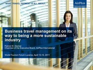 WHAT TRAVEL PAYMENT IS ALL ABOUT.




Business travel management on its
way to being a more sustainable
industry
Patrick W. Diemer
Chairman of the Executive Board, AirPlus International


World Tourism Forum Lucerne, April 13-15, 2011




                                                         P.. 1
                                                             1
 