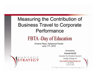 Measuring the Contribution of
Business Travel to Corporate
       Performance

       Crowne Plaza, Hollywood Florida
              June 11th, 2010

                                          Presented by:
                                         Kenneth McGill
                                 Executive Vice President, Research
                                       Vantage Strategy, Inc
                                  Ken.mcgill@vantagestrategy.com
                                            O: 202 449-9708
                                            M: 610 213-2558
 