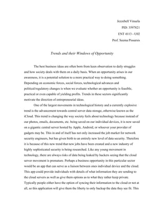 Jezzebell Vinuela
PID: 3597821
ENT 4113 - U02
Prof. Seema Pissarsis
Trends and their Windows of Opportunity
The best business ideas are often born from keen observation to daily struggles
and how society deals with them on a daily basis. When an opportunity arises in our
awareness, it is a potential solution to a more practical way to doing something.
Depending on economic forces, social forces, technological advances and
political/regulatory changes is when we evaluate whether an opportunity is feasible,
practical or even capable of yielding profits. Trends in these sectors significantly
motivate the direction of entrepreneurial ideas.
One of the largest movements in technological history and a currently explosive
trend is the advancement towards central server data storage, otherwise known as the
iCloud. This trend is changing the way society feels about technology because instead of
our photos, emails, documents, etc. being saved on our individual devices, it is now saved
on a gigantic central server hosted by Apple, Android, or whoever your provider of
gadgets may be. This in and of itself has not only increased the job market for network
security engineers, but has given birth to an entirely new level of data security. Therefore
it is because of this new trend that new jobs have been created and a new industry of
highly sophisticated security is being researched. Like any young movement in
technology, there are always risks of data being leaked by hackers seeing that the cloud
server movement is premature. Perhaps a business opportunity in this particular sector
would be an app that can serve as a liaison between ones individual device and the cloud.
This app could provide individuals with details of what information they are sending to
the cloud servers as well as give them options as to what they rather keep private.
Typically people either have the option of syncing their information to the cloud or not at
all, so this application will give them the liberty to only backup the data they see fit. This
 