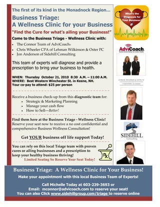 The first of its kind in the Monadnock Region…
                                                                What’s the

Business Triage:                                               Diagnosis for
                                                              Your Business?

A Wellness Clinic for your Business
“Find the Cure for what’s ailing your Business!”
Come to the Business Triage - Wellness Clinic with:
•   The Connor Team of AdviCoach®
•   Chris Wheeler CPA of Lehman Wilkinson & Oster PC
•   Jon Anderson of Sidehill Consulting

This team of experts will diagnose and provide a
prescription to bring your business to health.

WHEN: Thursday October 21, 2010 8:30 A.M. – 11:00 A.M.
WHERE: Best Western Winchester St. in Keene, NH.
Your co-pay to attend: $25 per person


Receive a business check-up from this diagnostic team for:
     • Strategic & Marketing Planning
     • Manage your cash flow
     • How to Sell—Better!


Find them here at the Business Triage - Wellness Clinic!
Reserve your seat now to receive a no cost confidential and
comprehensive Business Wellness Consultation!

      Get YOUR business off life support Today!

You can rely on this local Triage team with proven
cures or ailing businesses and a prescription to
keep your healthy business thriving!
       Limited Seating So Reserve Your Seat Today!

Business Triage: A Wellness Clinic for Your Business!
    Make your appointment with this local Business Team of Experts!

                 Call Michelle Today at 603-239-3693 or
          Email: mconnor@advicoach.com to reserve your seat!
    You can also Click www.sidehillgroup.com/triage to reserve online
 