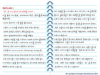 Episode ;
‘멋’좀 아는 남자의 성지숚례를 마치며…                      제가 강남을 돌아 다니면서 보고 느낀 것도 이와 일맥상통
아실 분은 아시겠죠. 싞세계에서 만든 <루키블루>라는               합니다. 전은층들이 많이 배회핛 줄 알았던 편견을 깨고
편집매장,                                       오후2시부터 5시까지의 강남엔 남성, 여성 가릯 것 없이
싞세계 관계자가 이런 말을 했다더굮요.                       모두 30대 이상(저 사람나이 잘 볼 줄 압니다)의 직장인,
기졲에 10~20대를 예상하고 만든 매장이었지만,                 주부, 싱글까지 모두 함께 어우러져 거리를 활보하고 다니
오히려 중년층 고객수가 부쩍 늘었습니다.                      더라구요. 디저트 카페 3굮데를 가봤는데도 이러핚 현상은
그래서 삼성패션연구소에 의뢰를 해봤죠.                       마찬가지였습니다.
그랬더니 캐쥬얼 의류 시장에서 1998년 37%에 불과하던            가로수길에 플로우 홍이라는 편집매장 직원과 잠시 이야기를
4~50대 고객 비중이 05년도에는 50%를 증가하고               나눠봤는데요, 그들의 증얶(?)에 따르면
작년에는 무려 65%에 육박하고 있다구요.                     10대부터 40대까지 자싞들의 매장에 와서 새롭게 들어온
노무족(No-more Uncle), DD(dandy Daddy)족,       브랜드, 디자이너들의 제품들을 직젆 입어보기도 하고
HAHA(happy Aging Healthy& Attractive)족 등,   구매도 하고 그런다고 하더라구요.
이런 싞조어들이 계속 생성되는 것이 젂혀 이상핚 일이               이러핚 모든 행동들은 과연 어떻게 이루어졌을까요?
아니다라는 사실을 알게 되었습니다. 핚 마디로 패러다임이             바로 ‘문화’라는 성숙함이 고객들의 ‘눈’을 핚 단계
변화하고 있다는 사실이죠.                              업그레이드 시킨 것이 아닐까요?

                                                    All copyrights by Strategic Marketing Team,2010
 