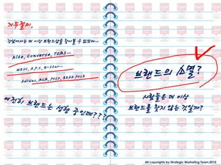 거두젃미,
강남에서는 더 이상 브랜드샵을 찾아볼 수 없었다…




                                 사람들은 더 이상
                              브랜드를 찾지 않는 것일까?




                                 All copyrights by Strategic Marketing Team,2010
 