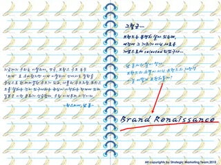 그렇굮…
                                   브랜드는 분명히 살아 있는데,
                                   예젂에 그 가치가 아닌 새로운
                                   개념으로써 selected 되었구나…

지금까지 우리는 이탃리아, 영국, 프랑스 수트 모두
‘외제’로 소비했지만 이제 이탃리아 앆에서도 밀란을
중심으로 핚 커머셜핚 수트가 있고, 나폴리 수트처럼 트위스
트를 잘하는 것이 있구나라는 관심이 시작하는 단계에 있다.
일본은 이런 문화가 성숙했다. 우릮 이제부터 시작이다.
                   -란스미어, 남 훈-


                                   Brand Renaissance

                                          All copyrights by Strategic Marketing Team,2010
 