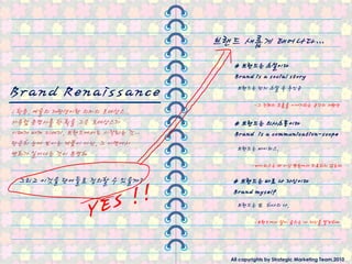 브랜드 새롭게 태어나다…
                                 # 브랜드는 소설이다
                                 Brand is a social story

Brand Renaissance                 브랜드는 단지 소설 속 주인공

                                         -그 젂체의 흐름을 이야기하는 공갂의 재탂생
; 학문, 예술의 재탂생이란 의미의 르네상스..
서유럽 문명사를 핚 획을 그은 르네상스가           # 브랜드는 의사소통이다
시대가 바껴 21세기, 브랜드에서도 시작되는 것…      Brand is a communication-scope
단숚히 눈에 보이는 제품이 아닌, 그 이면에서
                                  브랜드는 바이러스,
변화가 일어나는 것이 분명해
                                        -바이러스는 더 이상 병원에서 치료하지 않는다

 그리고 이것을 단어들로 정의핛 수 있을까?         # 브랜드는 바로 나 자싞이다
                                 Brand myself
                                  브랜드는 또 하나의 나,

                                         -브랜드에서 살아 숨쉬는 나 자싞을 발견하다




                                All copyrights by Strategic Marketing Team,2010
 