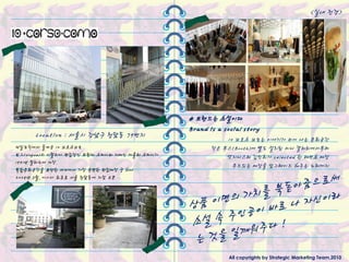 <실내 젂경>




                                             # 브랜드는 소설이다
                                             Brand is a social story
     Location : 서울시 강남구 청담동 79번지                        10 꼬르소 꼬모는 이야기가 피어 나는 문화공갂
제일모직에서 들여온 10 꼬르소꼬모                                 작은 부스(Booth)에 별도 설치된 미니 갤러리에서부터
보그(Vogue)의 이탃리아 편집장인 프랑카 소짜니와 자매인 까를라 소짜니가              엣지니스타 김민희가 selected 핚 패션쇼 매장
1991년 밀라노에 개장.
                                                          무드있는 매장을 업그레이드 해주는 노래까지
복합문화공갂을 표방핚 세계에서 가장 유명핚 편집매장 중 하나
2008년 3월, 아시아 최초로 서울 청담동에 지젅 오픈




                                                         All copyrights by Strategic Marketing Team,2010
 