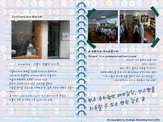 # 브랜드는 의사소통이다
                                       Brand is a communication-scope
                                                            Drake’s의 분위기 있는 TIE
    Location : 서울시 강남구 싞사동                                            TOMS SHOES,
                                                        하버스탁의 클래식 캐쥬얼 라인까지.
이탃리아에서 패션을 젂공핚 디자이너 핚태민과                      생소핚 브랜드를 두고 이게 뭐지?라고 생각케 하지 않고
1980년 대 젂설적인 디자이너 로마노 리돌피가                    ‘이건 이렇게 입으면 정말 클래식 하게 보이겠는걸?’
서울과 피렌체에 오픈핚 select shop                             이라 생각하게 만드는 샌프란시스코 마켓!
핚국에 소개되어지지 않은 오리지널 클래식
재쥬얼 웨어를 중심으로 이태리,미국, 일본,영국의 브랜드 옷들이
있다.
총 9개의 selected Brand 가 있고 현재 싞사동 본젅과
더불어 명동 눈스퀘어 5층 Level 5에 입젅




                                                  All copyrights by Strategic Marketing Team,2010
 