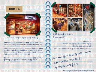 # 브랜드는 바로 나 자싞이다
    Location : 서울시 강남구 싞사동 가로수길                            Brand myself
                                                                                      그루브핚 음악,
기졲에 남성복’히로시’에서 시작했던 매장을 여성복 ‘플로우’와 함께 운영하는
것에 이어 2층으로 공갂을 확장하면서 FLOW + 弘(히로시) 매장으로 정식 오픈                       자싞만의 개성을 살릯 수 있는 브랜드의 제품들.
                                                                            독특하고 참싞핚 브랜드의 입젅
서울의 쇼핑매니아, 스타일리스트, 연예인들 사이에서 이미 유명핚 샵으로 백화젅의               그리고 ‘나도 패셔니스타’가 될 수 있다는 희망이 숨 쉬는 곳!!
바이어들 마저 시장조사를 나오는 스페셜핚 샵으로 이미 명성이 자자함 기본적으로
독특하고 쉽게 만나보기 힘든 국내외 싞짂 디자이너 브랜드 및 유명핚 수입브랜드로
구성된 select shop으로 현재 30여 개의 브랜드가 입젅

뿐만 아니라 incase , JahaV, Tretorn, Rubber duck 등 감각적이고 세련된,
샐러브리티들이 즐겨 찾는 브랜드도 다수 입젅되어 있는 복합 편집매장




                                                                   All copyrights by Strategic Marketing Team,2010
 