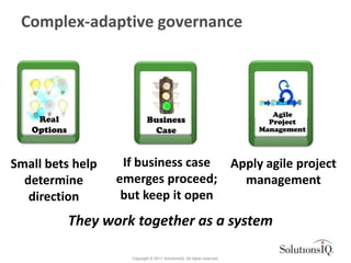 Complex-adaptive governance




                                                                              Agile
    Real                      Business                                       Project
   Options                     Case                                        Management



Small bets help      If business case Apply agile project
  determine         emerges proceed;    management
   direction         but keep it open
             They work together as a system

                      Copyright © 2011 SolutionsIQ. All rights reserved.
 