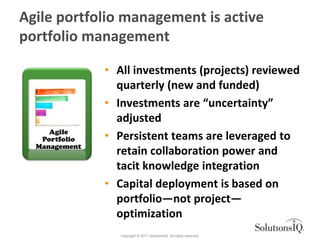 Agile portfolio management is active
portfolio management

               • All investments (projects) reviewed
                 quarterly (new and funded)
               • Investments are “uncertainty”
                 adjusted
     Agile
   Portfolio   • Persistent teams are leveraged to
  Management
                 retain collaboration power and
                 tacit knowledge integration
               • Capital deployment is based on
                 portfolio—not project—
                 optimization
                  Copyright © 2011 SolutionsIQ. All rights reserved.
 
