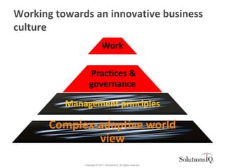 Working towards an innovative business
culture
                             Work

                  Practices &
                  governance

          Management principles

       Complex-adaptive world
               view
              Copyright © 2011 SolutionsIQ. All rights reserved.
 