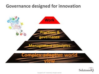 Governance designed for innovation

                             Work

                  Practices &
                  governance

          Management principles

       Complex-adaptive world
               view
              Copyright © 2011 SolutionsIQ. All rights reserved.
 