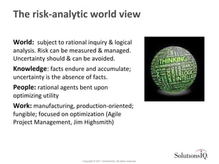 The risk-analytic world view

World: subject to rational inquiry & logical
analysis. Risk can be measured & managed.
Uncer...