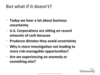 But what if it doesn't?

• Today we hear a lot about business
  uncertainty
• U.S. Corporations are sitting on record
  amounts of cash because
• Prudence dictates they avoid uncertainty
• Why is more investigation not leading to
  more risk-managable opportunities?
• Are we experiencing an anomoly or
  something else?

                  Copyright © 2011 SolutionsIQ. All rights reserved.
 