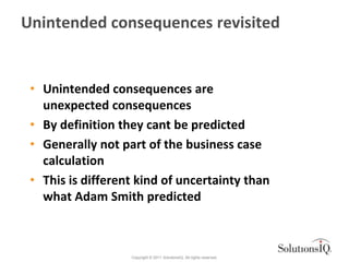 Unintended consequences revisited


 • Unintended consequences are
   unexpected consequences
 • By definition they cant be predicted
 • Generally not part of the business case
   calculation
 • This is different kind of uncertainty than
   what Adam Smith predicted



                   Copyright © 2011 SolutionsIQ. All rights reserved.
 