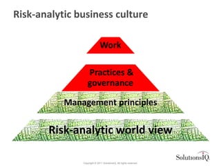 Risk-analytic business culture

                              Work

                   Practices &
                   governance

           Management principles

       Risk-analytic world view

               Copyright © 2011 SolutionsIQ. All rights reserved.
 