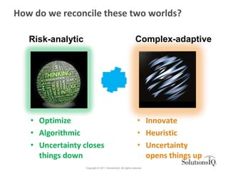 How do we reconcile these two worlds?

   Risk-analytic                                               Complex-adaptive




   • Optimize                                                   • Innovate
   • Algorithmic                                                • Heuristic
   • Uncertainty closes                                         • Uncertainty
     things down                                                  opens things up
                   Copyright © 2011 SolutionsIQ. All rights reserved.
 