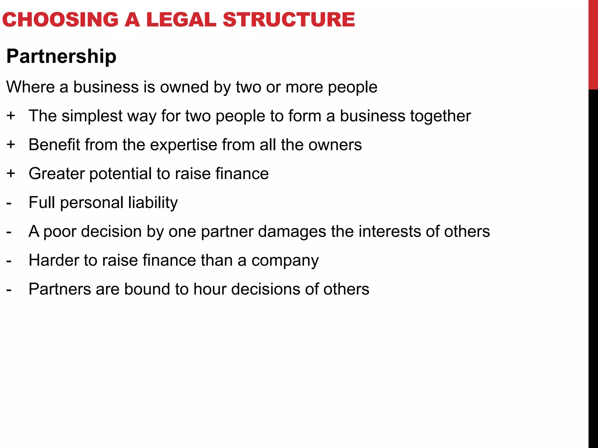 CHOOSING A LEGAL STRUCTURE
Partnership
Where a business is owned by two or more people
+ The simplest way for two people to form a business together
+ Benefit from the expertise from all the owners
+ Greater potential to raise finance
- Full personal liability
- A poor decision by one partner damages the interests of others
- Harder to raise finance than a company
- Partners are bound to hour decisions of others
 