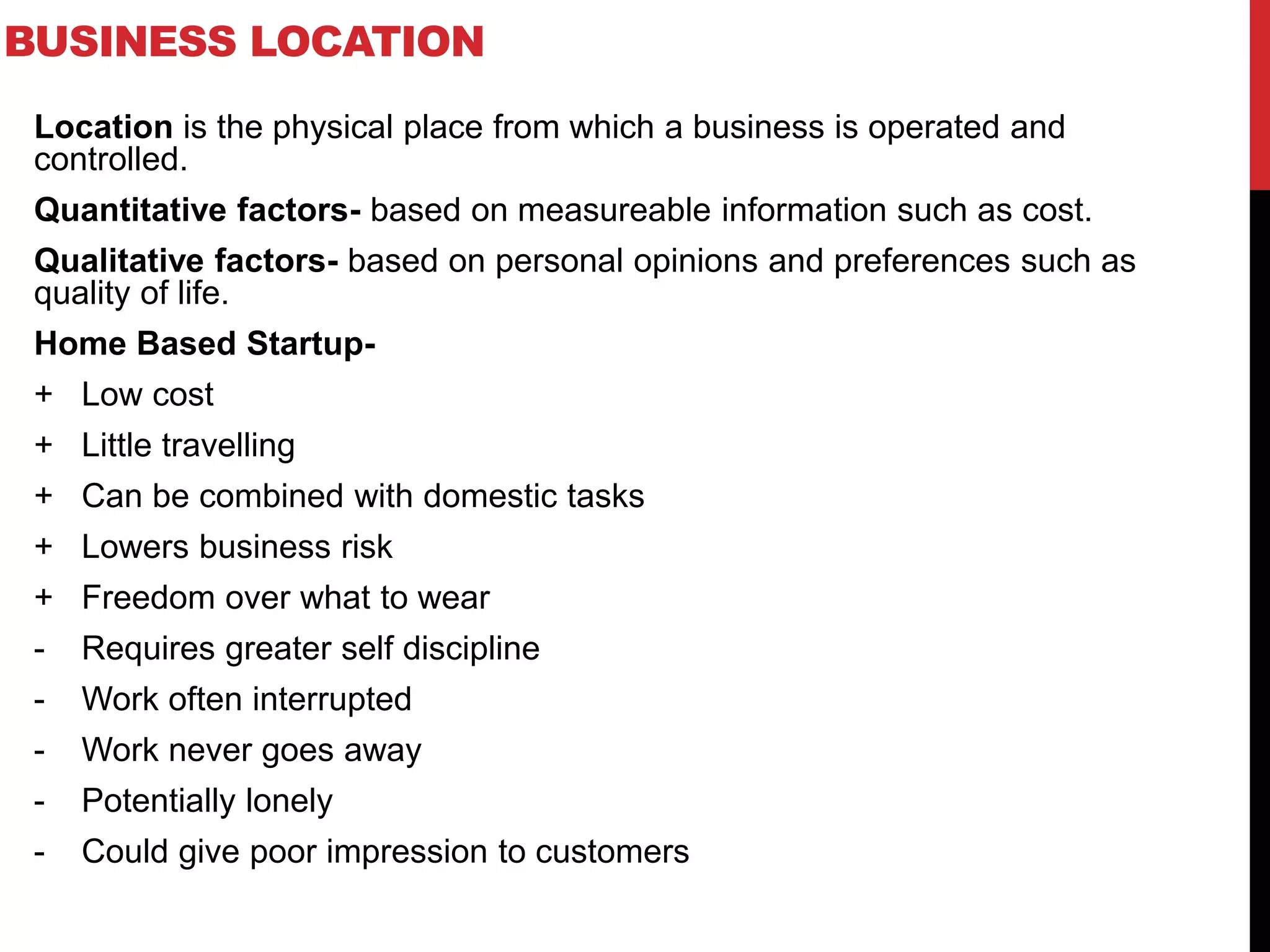 BUSINESS LOCATION
Location is the physical place from which a business is operated and
controlled.
Quantitative factors- based on measureable information such as cost.
Qualitative factors- based on personal opinions and preferences such as
quality of life.
Home Based Startup-
+ Low cost
+ Little travelling
+ Can be combined with domestic tasks
+ Lowers business risk
+ Freedom over what to wear
- Requires greater self discipline
- Work often interrupted
- Work never goes away
- Potentially lonely
- Could give poor impression to customers
 