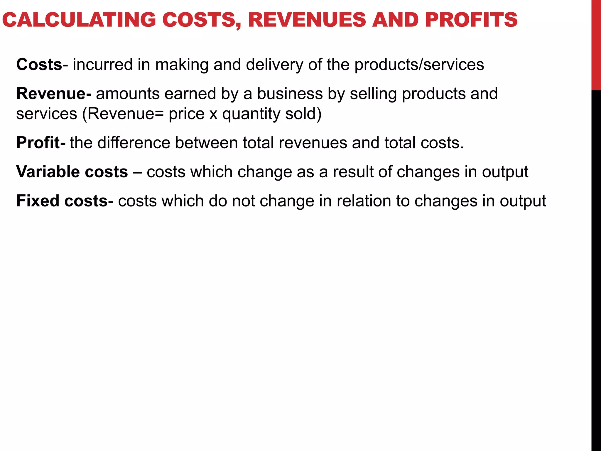 CALCULATING COSTS, REVENUES AND PROFITS
Costs- incurred in making and delivery of the products/services
Revenue- amounts earned by a business by selling products and
services (Revenue= price x quantity sold)
Profit- the difference between total revenues and total costs.
Variable costs – costs which change as a result of changes in output
Fixed costs- costs which do not change in relation to changes in output
 