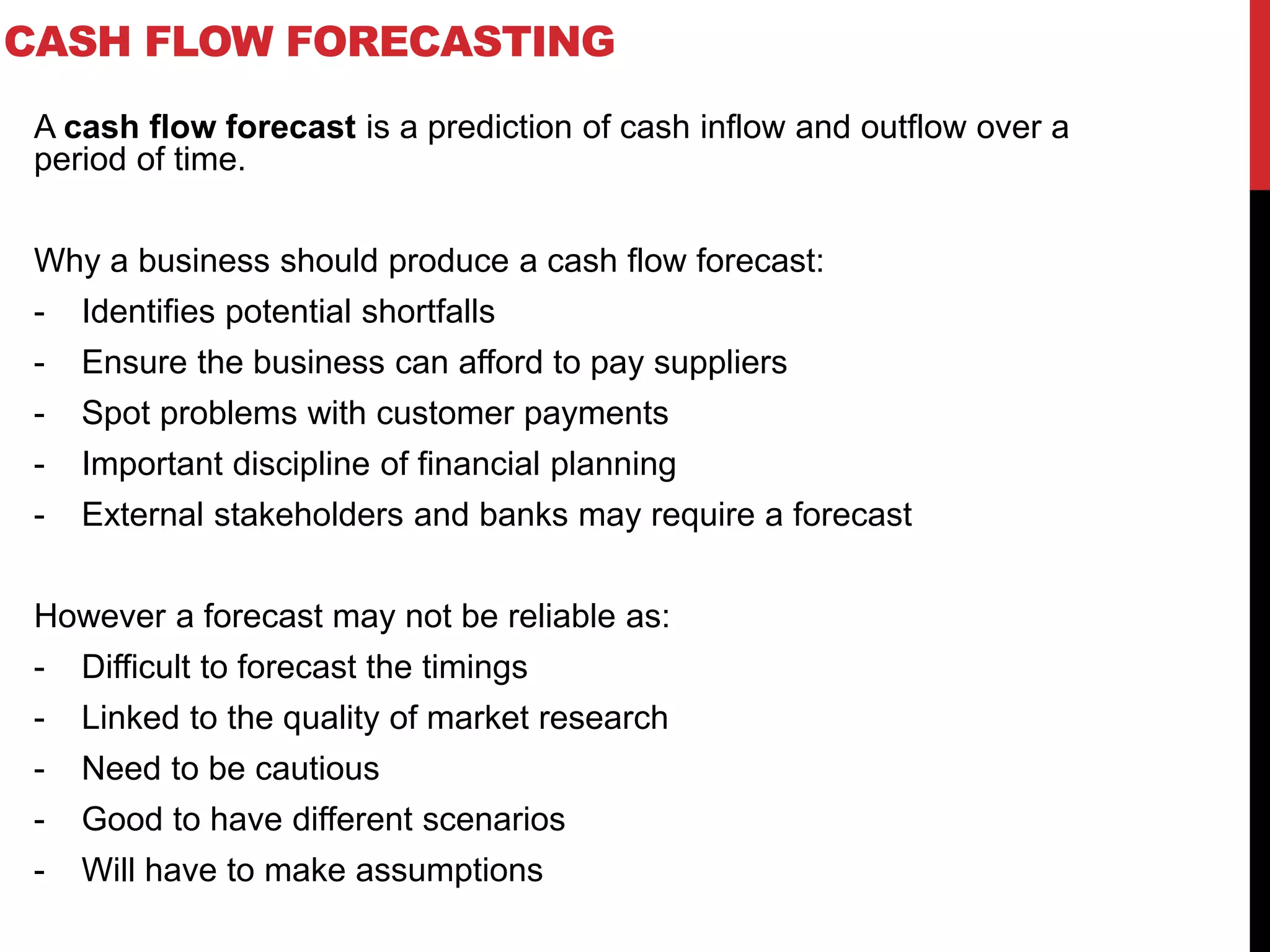CASH FLOW FORECASTING
A cash flow forecast is a prediction of cash inflow and outflow over a
period of time.
Why a business should produce a cash flow forecast:
- Identifies potential shortfalls
- Ensure the business can afford to pay suppliers
- Spot problems with customer payments
- Important discipline of financial planning
- External stakeholders and banks may require a forecast
However a forecast may not be reliable as:
- Difficult to forecast the timings
- Linked to the quality of market research
- Need to be cautious
- Good to have different scenarios
- Will have to make assumptions
 