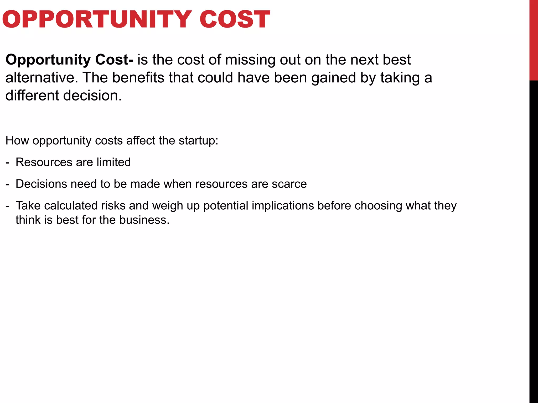 OPPORTUNITY COST
Opportunity Cost- is the cost of missing out on the next best
alternative. The benefits that could have been gained by taking a
different decision.
How opportunity costs affect the startup:
- Resources are limited
- Decisions need to be made when resources are scarce
- Take calculated risks and weigh up potential implications before choosing what they
think is best for the business.
 