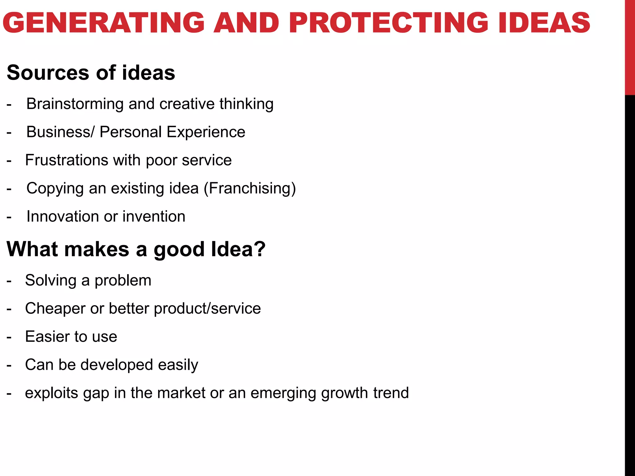 GENERATING AND PROTECTING IDEAS
Sources of ideas
- Brainstorming and creative thinking
- Business/ Personal Experience
- Frustrations with poor service
- Copying an existing idea (Franchising)
- Innovation or invention
What makes a good Idea?
- Solving a problem
- Cheaper or better product/service
- Easier to use
- Can be developed easily
- exploits gap in the market or an emerging growth trend
 
