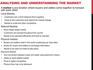 ANALYSING AND UNDERSTANDING THE MARKET
A market is any location where buyers and sellers come together to transact
with each other.
Local Markets:
+ Customers are a short distance from suppliers
+ Close to the customers and respond to market change
- Market is small and often competitive
National Markets:
+ Much larger target market
- Customers are spread throughout the country
- Needs to be operated efficiently and hard to maintain
Physical markets:
+ Buyers and sellers meet in the same location(eg car boot sale)
+ Easier for buyers and sellers to exchange information
- Needs to be open for trade to take place
Electronic Market
+ Any connection between buyer and seller using electronic means
+ Ability to reach global market
- Price is highly competitive
- Product then has to be delivered
 