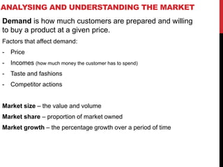 ANALYSING AND UNDERSTANDING THE MARKET
Demand is how much customers are prepared and willing
to buy a product at a given price.
Factors that affect demand:
- Price
- Incomes (how much money the customer has to spend)
- Taste and fashions
- Competitor actions
Market size – the value and volume
Market share – proportion of market owned
Market growth – the percentage growth over a period of time
 