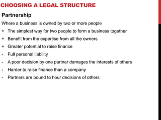 CHOOSING A LEGAL STRUCTURE
Partnership
Where a business is owned by two or more people
+ The simplest way for two people to form a business together
+ Benefit from the expertise from all the owners
+ Greater potential to raise finance
- Full personal liability
- A poor decision by one partner damages the interests of others
- Harder to raise finance than a company
- Partners are bound to hour decisions of others
 