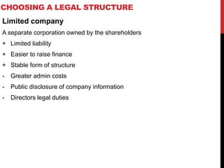 CHOOSING A LEGAL STRUCTURE
Limited company
A separate corporation owned by the shareholders
+ Limited liability
+ Easier to raise finance
+ Stable form of structure
- Greater admin costs
- Public disclosure of company information
- Directors legal duties
 