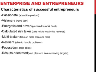 ENTERPRISE AND ENTREPRENEURS
Characteristics of successful entrepreneurs
-Passionate (about the product)
-Visionary (have faith)
-Energetic and driven(prepared to work hard)
-Calculated risk taker (take risk to maximise rewards)
-Multi-tasker (take on more than one role)
-Resilient (able to handle problems)
-Focused(set clear goals)
-Results orientated(take pleasure from achieving targets)
 