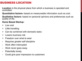 BUSINESS LOCATION
Location is the physical place from which a business is operated and
controlled.
Quantitative factors- based on measureable information such as cost.
Qualitative factors- based on personal opinions and preferences such as
quality of life.
Home Based Startup-
+ Low cost
+ Little travelling
+ Can be combined with domestic tasks
+ Lowers business risk
+ Freedom over what to wear
- Requires greater self discipline
- Work often interrupted
- Work never goes away
- Potentially lonely
- Could give poor impression to customers
 