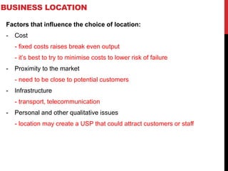 BUSINESS LOCATION
Factors that influence the choice of location:
- Cost
- fixed costs raises break even output
- it’s best to try to minimise costs to lower risk of failure
- Proximity to the market
- need to be close to potential customers
- Infrastructure
- transport, telecommunication
- Personal and other qualitative issues
- location may create a USP that could attract customers or staff
 