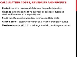 CALCULATING COSTS, REVENUES AND PROFITS
Costs- incurred in making and delivery of the products/services
Revenue- amounts earned by a business by selling products and
services (Revenue= price x quantity sold)
Profit- the difference between total revenues and total costs.
Variable costs – costs which change as a result of changes in output
Fixed costs- costs which do not change in relation to changes in output
 