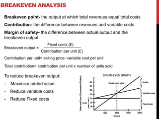BREAKEVEN ANALYSIS
Breakeven point- the output at which total revenues equal total costs
Contribution- the difference between revenues and variable costs
Margin of safety- the difference between actual output and the
breakeven output.
To reduce breakeven output:
- Maximise added value
- Reduce variable costs
- Reduce Fixed costs
Breakeven output =
Fixed costs (£)
Contribution per unit (£)
Contribution per unit= selling price- variable cost per unit
Total contribution= contribution per unit x number of units sold
 