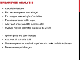 BREAKEVEN ANALYSIS
+ A crucial milestone
+ Focuses entrepreneur on a target
+ Encourages forecasting's of cash flow
+ Provides a measureable target
+ A key part of any credible business plan
+ Involves making estimates that could be wrong
- Ignores price and cost changes
- Assumes all output is sold
- New entrepreneurs may lack experience to make realistic estimates
- Breakeven output changes
 