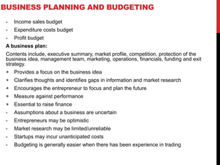 BUSINESS PLANNING AND BUDGETING
- Income sales budget
- Expenditure costs budget
- Profit budget
A business plan:
Contents include, executive summary, market profile, competition, protection of the
business idea, management team, marketing, operations, financials, funding and exit
strategy.
+ Provides a focus on the business idea
+ Clarifies thoughts and identifies gaps in information and market research
+ Encourages the entrepreneur to focus and plan the future
+ Measure against performance
+ Essential to raise finance
- Assumptions about a business are uncertain
- Entrepreneurs may be optimistic
- Market research may be limited/unreliable
- Startups may incur unanticipated costs
- Budgeting is generally easier when there has been experience in trading
 